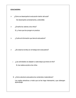 EDUCADORA:
 ¿Cómo se desempeña la educación dentro del aula?
Se desempeña correctamente y entendible
 ¿Enseña los valores a los niños?
Si, y hace que los pongan en practica
 ¿Cuál es la formación que tiene la educadora?
 ¿Se observa la ética en el trabajo de la educadora?
o ¿Las actividades se adaptan a cada etapa que tiene el niño?
Si, las realiza acorde a los niños
 ¿Cómo aborda la educadora los contenidos matemáticos?
Los realiza atractivos a modo que se les haga interesante y que obtengan
aprendizaje
 