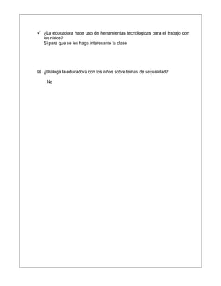  ¿La educadora hace uso de herramientas tecnológicas para el trabajo con
los niños?
Si para que se les haga interesante la clase
 ¿Dialoga la educadora con los niños sobre temas de sexualidad?
No
 