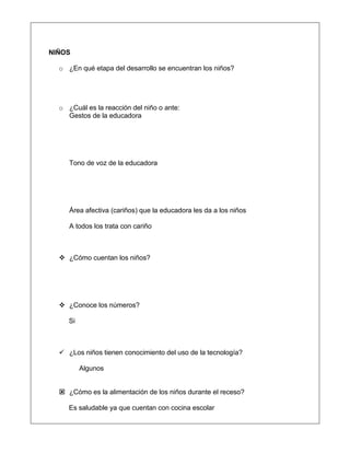 NIÑOS
o ¿En qué etapa del desarrollo se encuentran los niños?
o ¿Cuál es la reacción del niño o ante:
Gestos de la educadora
Tono de voz de la educadora
Área afectiva (cariños) que la educadora les da a los niños
A todos los trata con cariño
 ¿Cómo cuentan los niños?
 ¿Conoce los números?
Si
 ¿Los niños tienen conocimiento del uso de la tecnología?
Algunos
 ¿Cómo es la alimentación de los niños durante el receso?
Es saludable ya que cuentan con cocina escolar
 