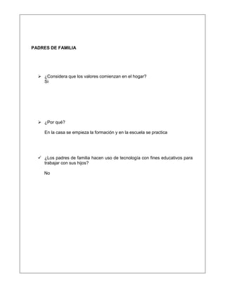 PADRES DE FAMILIA
 ¿Considera que los valores comienzan en el hogar?
Si
 ¿Por qué?
En la casa se empieza la formación y en la escuela se practica
 ¿Los padres de familia hacen uso de tecnología con fines educativos para
trabajar con sus hijos?
No
 