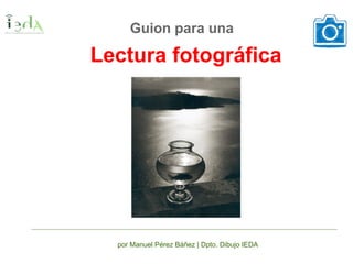 Lectura fotográfica
Guion para una
por Manuel Pérez Báñez | Dpto. Dibujo IEDA
 