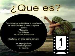 Es la narración ordenada de la historia que
se desarrollará en el film o programa.
Incluye:
* la acción
*los diálogos
*los detalles ambientales
Se plantea en forma escrita pero en:
*un lenguaje visual,
*cinematográfico
*no literario.
 