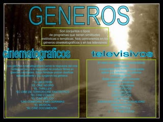 Son conjuntos o tipos
de programas que tienen similitudes
estilísticas o temáticas. Nos centraremos en los
géneros cinematográficos y en los televisivos.
Los géneros cinematográficos fueron la respuesta del cine
norteamericano a la necesidad de producir filmes en
grandes cantidades. Estos filmesse podían clasificar
temáticamente y así surgieron los géneros.
* EL WESTERN
*EL CINE NEGRO
*EL THRILLER
*EL CINE DE TERROR/CINE FANTÁSTICO
*EL CINE CÓMICO
*EL CINE BÉLICO
*LAS COMEDIAS Y MELODRAMAS
*EL MUSICAL
*EL CINE DOCUMENTAL
El medio televisivo tiene características
diferenciales
y específicas que hacen inadecuadas
aplicar a la televisión los géneros
cinematográficos.
Estas características comunes
pueden ser temáticas,
formales y expresivas.
1.EDUCATIVOS
2.RELIGIOSOS
3.DEPORTIVOS
4.NOTICIAS
5.DIVULGATIVOS Y DE ACTUALIDAD.
6.DRAMÁTICOS
7.MUSICALES
3. 11. PUBLICIDAD
 