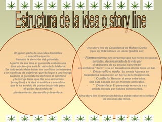 Un guión parte de una idea dramática
o anécdota que ha
llamado la atención del guionista.
A partir de esa idea el guionista elabora una
idea núcleo que será la tesis de la historia.
En todo relato debe haber un conflicto de intereses
o un conflicto de objetivos que da lugar a una intriga.
Cuando el guionista ha definido el conflicto
y la intriga tiene que dar una estructura
(story line) a la idea dramática o anécdota
que le ha servido de punto de partida para
el guión, dotándola de
planteamiento, desarrollo y desenlace.
Una story line de Casablanca de Michael Curtiz
(que en 1942 obtuvo un oscar )podría ser:
· * Planteamiento: Un personaje que fue héroe de causas
perdidas, desencantado de la vida por
el abandono de su amada, convertido
en antihéroe “duro”, vive en Casablanca donde tiene un bar.
· * Desarrollo o nudo. Su amada Aparece en
Casablanca casada con un héroe de la Resistencia.
· * Conflicto. Renace el amor entre ellos.
Ella está casada con un hombre admirable.
· * Desenlace. El personaje renuncia a su
amada llevado por nobles sentimientos.
Una story line o estructura básica puede estar en el origen
de decenas de filmes.
 