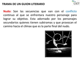 TRAMA DE UN GUION LITERARIO
Nudo: Son las secuencias que van con el conflicto
continuo al que se enfrentara nuestro personaje para
lograr su objetivo. Esta adornado por los personajes
secundarios quienes tienen subtramas y que provocan el
camino hacia el clímax que es la parte final del nudo.
 