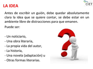 LA IDEA
Puede ser:
- Un noticiario,
- Una obra literaria,
- La propia vida del autor,
- La historia,
- Una novela (adaptación) u
- Otras formas literarias.
Antes de escribir un guión, debe quedar absolutamente
clara la idea que se quiere contar, se debe estar en un
ambiente libre de distracciones para que emanen.
 