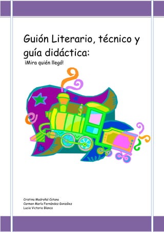 Guión Literario, técnico y
guía didáctica:
¡Mira quién llegó!




Cristina Madroñal Cotano
Carmen María Fernández González
Lucia Victorio Blanco
 