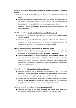 ● Mito 8: Los mitos de las ​"reducciones": "reducción del tiempo de aprendizaje" y "reducción
del costo".
● Definición: Mediante las TICS se pueden disminuir el tiempo de aprendizaje y el
costo.
● Análisis: La tecnología no tiene este papel que se le atribuye. El hecho de ofrecerle al
estudiante un contexto más variado no quiere decir que tenga unas ​consecuencias
inmediatas​ sobre la reducción del tiempo necesario para el aprendizaje.
En cuanto a la reducción de ​costos​, la realidad es que las tecnologías suponen una
elevación​ de estos.
● Mito 9: Los mitos de las ​"ampliaciones": "a más personas" y "más acceso".
● Definición: La información se puede distribuir a un mayor número de personas ​y a
mayores ​contextos.
● Análisis: Puede provocar ​discriminación sobre todo de las clases más pudientes y es
necesario para evitar esto que se de en centros o espacios domésticos una
alfabetización tecnológica, y no solo facilitar recursos y conexiones.
● Mito 10: Las tecnologías como ​manipuladoras de la actividad mental:
● Definición: Los medios de comunicación de masas influyen mucho sobre las
actitudes de las personas para desarrollar la​ agresividad y la violencia.
● Análisis: La ​influencia que los medios ejercen sobre la persona ​no es directa ya que
va a depender de las características personales y sociales de la misma. Las TIC,
además de transmitir información, desarrollan habilidades cognitivas específicas,
haciendo que sus contenidos y sus símbolos sirvan como elementos que refuerzan
actitudes y predisposiciones.
● Mito 11: El mito de la ​cultura deshumanizadora y alienante:
● Definición: Atribuir a todo lo ​humano y con comunicación "cara a cara" como
natural​, y al resto de ​modalidades de comunicación como artificial, deshumanizada
y en contra de los valores y principios que deben regir la humanidad.
● Análisis: Supone errores, ya que la tecnología no es algo natural pero no se puede
negar su ​carácter humano​, por lo tanto se le puede echar en casa si ha sido positivo
o negativo, eficacia o ineficacia… pero no que es un producto humano.
● Mito 12: La existencia de una única tecnología. ​La supertecnología​:
● Definición: Existencia de una ​única tecnología que engloba a las demás y se
considera más potente, por lo tanto más significativa para conseguir metas.
 