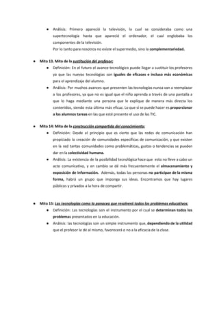 ● Análisis: Primero apareció la televisión, la cual se consideraba como una
supertecnología hasta que apareció el ordenador, el cual englobaba los
componentes de la televisión.
Por lo tanto para nosotros no existe el supermedio, sino la ​complementariedad.
● Mito 13. Mito de la ​sustitución del profesor:
● Definición: En el futuro el avance tecnológico puede llegar a sustituir los profesores
ya que las nuevas tecnologías son ​iguales de eficaces e incluso más económicas
para el aprendizaje del alumno.
● Análisis: Por muchos avances que presenten las tecnologías nunca van a reemplazar
a los profesores, ya que no es igual que el niño aprenda a través de una pantalla a
que lo haga mediante una persona que le explique de manera más directa los
contenidos, siendo esta última más eficaz. Lo que sí se puede hacer es ​proporcionar
a los alumnos tareas​ en las que esté presente el uso de las TIC.
● Mito 14: Mito de la ​construcción compartida del conocimiento:
● Definición: Desde el principio que es cierto que las redes de comunicación han
propiciado la creación de comunidades específicas de comunicación, y que existen
en la red tantas comunidades como problemáticas, gustos o tendencias se pueden
dar en la ​colectividad humana.
● Análisis: La existencia de la posibilidad tecnológica hace que esto no lleve a cabo un
acto comunicativo, y en cambio se dé más frecuentemente el ​almacenamiento y
exposición de información. Además, todas las personas ​no participan de la misma
forma, habrá un grupo que imponga sus ideas. Encontramos que hay lugares
públicos y privados a la hora de compartir.
● Mito 15: ​Las tecnologías como la panacea que resolverá todos los problemas educativos:
● Definición: Las tecnologías son el instrumento por el cual se ​determinan todos los
problemas​ presentados en la educación.
● Análisis: las tecnologías son un simple instrumento que, ​dependiendo de la utilidad
que el profesor le dé al mismo, favorecerá o no a la eficacia de la clase.
 
