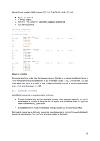 10
Ejemplo: Para la variable X∼N(8,2.6) calcular P(X>11.3), P (X<7.9), P(-1<X<4) y P(X 18).
• P(X>11.3) = 0.102179
• P (X<7.9)= 0.484657
• P(-1<X<4) = P(X<4)-P(X<-1)= 0.0619677-0.000268595=0.061699105
• P(X 18)=0.000060015
Cumulative Distribution
-----------------------
Distribution: Normal
Lower Tail Area (<)
Variable Dist. 1 Dist. 2 Dist. 3 Dist. 4 Dist. 5
11.3 0.897821
7.9 0.484657
-1.0 0.000268595
4 0.0619677
18 0.99994
Probability Density
Variable Dist. 1 Dist. 2 Dist. 3 Dist. 4 Dist. 5
11.3 0.0685684
7.9 0.153326
-1.0 0.000383729
4 0.0469871
18 0.0000941238
Upper Tail Area (>)
Variable Dist. 1 Dist. 2 Dist. 3 Dist. 4 Dist. 5
11.3 0.102179
7.9 0.515343
-1.0 0.999731
4 0.938032
18 0.000060015
Cálculo de percentiles
Se procedería de forma similar a las distribuciones anteriores. Además, en el caso de la distribución Normal a
veces interesa conocer cuál es la probabilidad de que el valor de la variable X∼N (μ, σ) se encuentre a una, dos
o tres desviaciones típicas de la media, es decir, cuál es la probabilidad de que X se encuentre en el intervalo
(μ-kσ, μ+kσ), generalmente para k=1,2 ó 3
2.2.2. Distribución Exponencial
La distribución exponencial es seguida por varios fenómenos:
• El tiempo de espera hasta la primera llegada (de llamadas, cartas, personas a la estación, etc) cuando
estas llegadas se producen de forma que el nº de llegadas en el intervalo de tiempo [0,t] sigue una
distribución de Poisson (λt) para cada t.
• El tiempo transcurrido desde un instante dado hasta que aparece una avería por causa fortuita
Es importante recordar que la distribución exponencial presenta ausencia de memoria. Para usar la distribución
exponencial, seleccionamos Exponential en la ventana de modelos de distribución
 