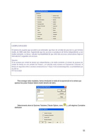 11
EJEMPLO APLICADO
El número de usuarios que acceden a un ordenador, que hace de servidor de una red, es, por término
medio, de 3000 cada hora. Suponiendo que los accesos se producen de forma independiente y con
media constante, se desea calcular la probabilidad de que entre dos accesos consecutivos haya un
intervalo de 5 segundos sin accesos
Solución:
Si los accesos por unidad de tiempo son independientes y de media constante, el número de accesos por
unidad de tiempo es una variable de Poisson, y el intervalo entre accesos es Exponencial. Entonces, el
tiempo en segundos entre 2 accesos consecutivos es T~Exp(λ=0.83 accesos/segundo). La probabilidad que
se pide es
P(T>5)=0.0024
Para conseguir estos resultados, hemos introducido la media de la exponencial en la ventana que
aparece tras pulsar Analysis Options (botón derecho del ratón).
Seleccionando ahora la Opciones Tabulares (Tabular Options, icono ), y allí elegimos Cumulative
distribution
 