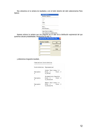 12
Nos colocamos en la ventana de resultados y con el botón derecho del ratón seleccionamos Pane
Options
Aparece entoncs la ventana que nos pregunta por el valor de la distribución exponencial del que
queremos calcular probabilidades. Introducimos el valor 5.
y obtenemos el siguiente resultado.
 