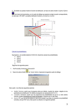 3
5. Si también se quisiese mostrar la función de distribución, se hace clic sobre el botón Graphical Options
de la barra de herramientas y en el cuadro de diálogo que aparece se elige la opción correspondiente,
en este caso CDF (CDF= cumulative distribution function) y density/mass function
Cálculo de probabilidades
Supongamos una variable aleatoria X∼B(12,0.4). Queremos calcular las probabilidades:
• P(X=7)
• P(X>3)
• P(X≤8)
• P(X<5)
•
Seguimos los siguientes pasos:
1. Plot/Probability Distributions/ Binomial/OK
2. Hacer clic sobre el botón de Tabular Options. Aparecerá el siguiente cuadro de diálogo:
Este cuadro nos ofrece las siguientes opciones:
• Análisis Summary, opción que el programa activa por defecto, muestra los valores elegidos de los
parámetros de la distribución. Por defecto el programa nos representa la B (10, 0.1)
• Cumulative Distribution, opción que nos proporciona las probabilidades de que la v.a. tome valores
menores, iguales (únicamente en el caso de discretas) o mayores que un valor dado
• Inverse CDF, que nos permite obtener el valor de la variable X que deja a la izquierda una probabilidad
concreta p, tal que P(X<=a)=p. Esta opción se utilizará en el siguiente apartado
 