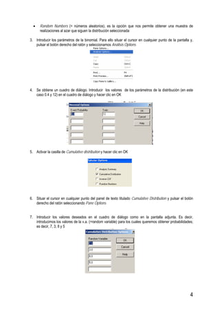 4
• Random Numbers (= números aleatorios), es la opción que nos permite obtener una muestra de
realizaciones al azar que siguen la distribución seleccionada
3. Introducir los parámetros de la binomial. Para ello situar el cursor en cualquier punto de la pantalla y,
pulsar el botón derecho del ratón y seleccionamos Análisis Options
4. Se obtiene un cuadro de diálogo. Introducir los valores de los parámetros de la distribución (en este
caso 0.4 y 12) en el cuadro de diálogo y hacer clic en OK
5. Activar la casilla de Cumulative distribution y hacer clic en OK
6. Situar el cursor en cualquier punto del panel de texto titulado Cumulative Distribution y pulsar el botón
derecho del ratón seleccionando Pane Options
7. Introducir los valores deseados en el cuadro de diálogo como en la pantalla adjunta. Es decir,
introducimos los valores de la v.a. (=random variable) para los cuales queremos obtener probabilidades;
es decir, 7, 3, 8 y 5
 