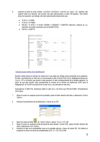 5
8. Leyendo el panel de texto titulado Cumulative Distribution, sabiendo que Upper Tail significa cola
superior (área a la derecha –por encima- del valor seleccionado) y Lower Tail significa cola inferior
(área a la izquierda –por debajo- del valor seleccionado) observamos que :
• P (X=7) = 0.10092
• P (X>3) = 0.774663
• P(X≤8) = P (X<8) + P (X=8)= 0.94269 + 0.0420427 = 0.9847327 (Atención, estamos en v.a.
discretas. Se puede comprobar que es también P(<9))
• P(X<5) = 0.438178
Cálculo de percentiles de la distribución
Nuestro interés ahora es calcular los valores de X que dejan por debajo cierto porcentaje de la población.
Es decir, suministramos un valor de p y nos devuelve el valor a tal que P(X<=a)=p. Statgraphics denota por
Inverse CDF a la función que asocia a cada percentil, el valor correspondiente de la variable aleatoria. La
razón es que esta función hace precisamente la inversa de la función de distribución (CDF para el
Statgraphics). En la CDF se proporciona el valor de a y nos devuelve el valor de p.
Supongamos X∼B(8,0.75). Queremos hallar el valor de a, de forma que P(X<a)=0.5642. Procederemos
como sigue:
1. Situar el cursor en cualquier punto de la pantalla, pulsar el botón derecho del ratón y seleccionar Análisis
Options.
2. Introducir los parámetros de la distribución, y hacer clic en OK
3. Hacer clic sobre el botón de Tabular Options, activar Inverse CDF, OK
4. Situar el cursor en cualquier punto del panel de texto titulado Inverse CDF, pulsar el botón derecho del
ratón y seleccionar Pane Options.
5. Introducir el valor de la probabilidad como en la pantalla adjunta, y hacer clic sobre OK:. Por defecto el
programa te ofrece una serie de probabilidades (0.01, 0.1, 0.5, 0.9 y 0.99)
 