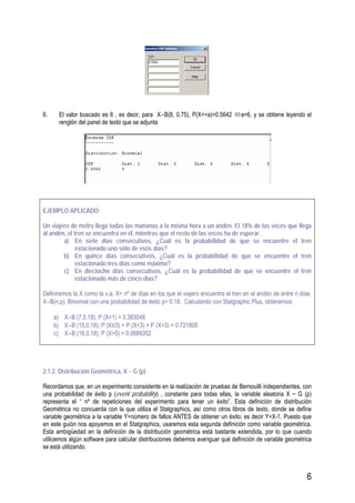 6
6. El valor buscado es 6 , es decir, para X∼B(8, 0.75), P(X<=a)=0.5642 a=6, y se obtiene leyendo el
renglón del panel de texto que se adjunta
EJEMPLO APLICADO:
Un viajero de metro llega todas las mañanas a la misma hora a un andén. El 18% de las veces que llega
al andén, el tren se encuentra en él, mientras que el resto de las veces ha de esperar.
a) En siete días consecutivos, ¿Cuál es la probabilidad de que se encuentre el tren
estacionado uno sólo de esos días?
b) En quince días consecutivos, ¿Cuál es la probabilidad de que se encuentre el tren
estacionado tres días como máximo?
c) En dieciocho días consecutivos, ¿Cuál es la probabilidad de que se encuentre el tren
estacionado más de cinco días?
Definiremos la X como la v.a. X= nº de días en los que el viajero encuentra el tren en el andén de entre n días.
X∼B(n,p), Binomial con una probabilidad de éxito p= 0.18. Calculando con Statgraphic Plus, obtenemos:
a) X∼B (7,0.18); P (X=1) = 0.383048
b) X∼B (15,0.18); P (X≤3) = P (X<3) + P (X=3) = 0.721805
c) X∼B (18,0.18); P (X>5) = 0.0889352
2.1.2. Distribución Geométrica, X ~ G (p)
Recordamos que, en un experimento consistente en la realización de pruebas de Bernouilli independientes, con
una probabilidad de éxito p (event probability) , constante para todas ellas, la variable aleatoria X ~ G (p)
representa el “ nº de repeticiones del experimento para tener un éxito”. Esta definición de distribución
Geométrica no concuerda con la que utiliza el Statgraphics, así como otros libros de texto, donde se define
variable geométrica a la variable Y=número de fallos ANTES de obtener un éxito; es decir Y=X-1. Puesto que
en este guión nos apoyamos en el Statgraphics, usaremos esta segunda definición como variable geométrica.
Esta ambigüedad en la definición de la distribución geométrica está bastante extendida, por lo que cuando
utilicemos algún software para calcular distribuciones debemos averiguar qué definición de variable geométrica
se está utilizando.
 