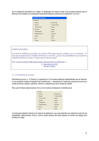 7
Con la distribución geométrica se trabaja en Statgraphic de manera similar a los procesos descritos para la
Binomial. Para trabajar con la distribución Geométrica debemos seleccionar la distribución Geometric
EJEMPLO APLICADO:
El control de calidad de una fábrica de puertos USB inspecciona las unidades una vez montadas. Se
sabe que la proporción de unidades defectuosas es de 0.02. ¿Cuál es la probabilidad de que la primera
unidad defectuosa sea la que se inspeccione en décimo lugar?
Si X= número de puertos USB inspeccionados hasta encontrar uno defectuoso =>
X ∼Geométrica (p=0.02)
P(X=9)=0.016675
2.1. 3. Distribución de Poisson,
Recordamos que la v.a. X∼Poisson (λ) representa el nº de sucesos aleatorios independientes que se observan
en una unidad de medida. El parámetro de la distribución, λ, representa el nº medio de sucesos que ocurren por
unidad de tiempo, longitud, superficie, volumen o cualquiera que sea la unidad de medida.
Para usar la Poisson seleccionamos Poisson en la ventana de selección de distribuciones
A continuación debemos introducir la media de la distribución, que es el parámetro que determina la función de
probabilidad. Seleccionando Analysis Options (botón derecho del ratón) aparece la ventana de diálogo para
introducir la media
 