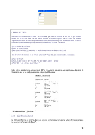 8
EJEMPLO APLICADO
El número de usuarios que acceden a un ordenador, que hace de servidor de una red, es, por término
medio, de 3000 cada hora. La red puede atender de manera óptima 100 accesos por minuto.
Suponiendo que los accesos se producen de forma independiente y con media constante, se desea
calcular la probabilidad de que en un minuto determinado accedan a dicha red …
a)exactamente 40 usuarios
b)entre 40 y 50 usuarios
c)más de 100 accesos, y por tanto, se produzcan retrasos en el tráfico de la red.
Sea X=número de accesos en un minuto. Entonces X~Poi(λ=50). Las probabilidades pedidas son
a) P(X=40)=0.021
b) P(40≤X≤50)= P(39<X<51)=P(X<51)-P(X<39)=0.5375-0.0473 = 0.4902
c) P(X>100) =1.56 e-10 (es decir 1.56x10-10)
Estos valores los obtenemos seleccionando CDF e introduciendo los valores que nos interesan. La salida de
Statgraphics que se ha usado para calcular estas probabilidades es:
2.2. Distribuciones Continuas.
2.2.1. La distribución Normal.
La distribución Normal es simétrica. La media coincide con la moda y la mediana, y tiene forma de campana
(se le denomina “campana de Gauss”).
 