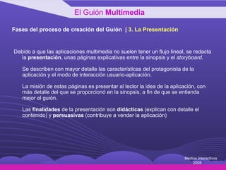 Fases del proceso de creación del Guión  |  3 .  La Presentación Debido a que las aplicaciones multimedia no suelen tener un flujo lineal, se redacta la  presentación , unas páginas explicativas entre la sinopsis y el  storyboard .  Se describen con mayor detalle las características del protagonista de la aplicación y el modo de interacción usuario-aplicación. La misión de estas páginas es presentar al lector la idea de la aplicación, con más detalle del que se proporcionó en la sinopsis, a fin de que se entienda mejor el guión. Las  finalidades  de la presentación son  didácticas  (explican con detalle el contenido) y  persuasivas  (contribuye a vender la aplicación) El Guión  Multimedia Medios Interactivos 2008 