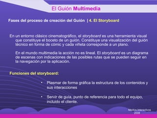 Fases del proceso de creación del Guión  |  4 .  El Storyboard En un entorno clásico cinematográfico, el  storyboard  es una herramienta visual que constituye el boceto de un guión. Constituye una visualización del guión técnico en forma de cómic y cada viñeta corresponde a un plano.  En el mundo multimedia la acción no es lineal. El  storyboard  es un diagrama de escenas con indicaciones de las posibles rutas que se pueden seguir en la navegación por la aplicación. Funciones del storyboard: Plasmar de forma gráfica la estructura de los contenidos y sus interacciones Servir de guía, punto de referencia para todo el equipo, incluido el cliente. El Guión  Multimedia Medios Interactivos 2008 