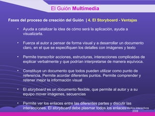 Fases del proceso de creación del Guión  |  4 .  El Storyboard - Ventajas Ayuda a catalizar la idea de cómo será la aplicación, ayuda a visualizarla. Fuerza al autor a pensar de forma visual y a desarrollar un documento claro, en el que se especifiquen los detalles con imágenes y texto Permite transcribir acciones, estructuras, interacciones complicadas de explicar verbalmente y que podrían interpretarse de manera equívoca. Constituye un documento que todos pueden utilizar como punto de referencia. Permite acordar diferentes puntos. Permite comprender y retener mejor la información visual El  storyboard  es un documento flexible, que permite al autor y a su equipo mover imágenes, secuencias  Permite ver los enlaces entre las diferentes partes y discutir las interacciones. El  storyboard  debe plasmar todos los enlaces  El Guión  Multimedia Medios Interactivos 2008 