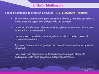 Fases del proceso de creación del Guión  |  4 .  El Storyboard - Ventajas El  storyboard  puede servir para enseñar al cliente y que éste apruebe la línea, antes de seguir con el desarrollo del proceso. La corrección de los problemas en el storyboard es menos costosa que en estadios más avanzados. Un storyboard detallado puede significar un ahorro de tiempo en el proceso de escritura. Ayuda a ver la estructura general del contenido de la aplicación y ver su magnitud. En el caso que el producto multimedia incorpore algún elemento audiovisual, éste debe guionarse independientemente. El Guión  Multimedia Medios Interactivos 2008 