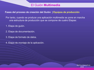 Fases del proceso de creación del Guión  |  Equipos de producción Por tanto, cuando se produce una aplicación multimedia se pone en marcha una estructura de producción que se compone de cuatro Etapas: 1. Etapa de guión. 2. Etapa de documentación. 3. Etapa de formato de datos. 4. Etapa de montaje de la aplicación. El Guión  Multimedia Medios Interactivos 2008 