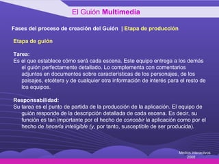 Fases del proceso de creación del Guión  |  Etapa de producción Etapa de guión Tarea: Es el que establece cómo será cada escena. Este equipo entrega a los demás el guión perfectamente detallado. Lo complementa con comentarios adjuntos en documentos sobre características de los personajes, de los paisajes, etcétera y de cualquier otra información de interés para el resto de los equipos. Responsabilidad: Su tarea es el punto de partida de la producción de la aplicación. El equipo de guión responde de la descripción detallada de cada escena. Es decir, su función es tan importante por el hecho de  concebir  la aplicación como por el hecho de  hacerla inteligible (y,  por tanto, susceptible de ser producida). El Guión  Multimedia Medios Interactivos 2008 
