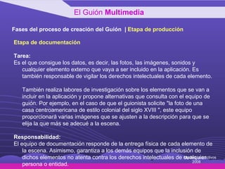 Fases del proceso de creación del Guión  |  Etapa de producción Etapa de documentación Tarea: Es el que consigue los datos, es decir, las fotos, las imágenes, sonidos y cualquier elemento externo que vaya a ser incluido en la aplicación. Es también responsable de vigilar los derechos intelectuales de cada elemento.  También realiza labores de investigación sobre los elementos que se van a incluir en la aplicación y propone alternativas que consulta con el equipo de guión. Por ejemplo, en el caso de que el guionista solicite "la foto de una casa centroamericana de estilo colonial del siglo XVIII ", este equipo proporcionará varias imágenes que se ajusten a la descripción para que se elija la que más se adecué a la escena. Responsabilidad: El equipo de documentación responde de la entrega física de cada elemento de la escena. Asimismo, garantiza a los demás equipos que la inclusión de dichos elementos no atenta contra los derechos intelectuales de cualquier persona o entidad. El Guión  Multimedia Medios Interactivos 2008 