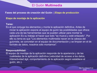 Fases del proceso de creación del Guión  |  Etapa de producción Etapa de montaje de la aplicación Tarea: Es el que conjuga los elementos y monta la aplicación definitiva. Antes de iniciar la aplicación expone al equipo de guión las posibilidades que ofrece cada una de las herramientas que se pueden utilizar para montar la aplicación Es su trabajo el hacer que todo "se mueva y esté enlazado“. Por ello su lema es que "Los elementos multimedia nacen en la cabeza del guionista, se concretan en el equipo de documentación y se limpian en el de formato de datos, nosotros sólo montamos". Responsabilidad: El equipo de montaje de la aplicación responde de la apariencia y de las cualidades de la aplicación definitiva (velocidad de acceso a los datos, interactividad ágil, comportamiento de la aplicación según establece el guión, etc.). El Guión  Multimedia Medios Interactivos 2008 