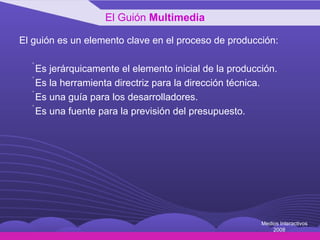 El guión es un elemento clave en el proceso de producción: Es jerárquicamente el elemento inicial de la producción. Es la herramienta directriz para la dirección técnica. Es una guía para los desarrolladores. Es una fuente para la previsión del presupuesto. El Guión  Multimedia Medios Interactivos 2008 