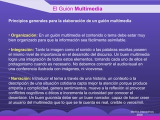 Principios generales para la elaboración de un guión multimedia Organización:  En un guión multimedia el contenido o tema debe estar muy bien organizado para que la información sea fácilmente asimilable.  Integración:  Tanto la imagen como el sonido o las palabras escritas poseen  el mismo nivel de importancia en el desarrollo del discurso. Un buen multimedia  logra una integración de todos estos elementos, tomando cada uno de ellos el  protagonismo cuando es necesario. No debemos convertir el audiovisual en una conferencia ilustrada con imágenes, ni viceversa. Narración:  Introducir el tema a través de una historia, un contexto o la descripción de una situación cotidiana capta mejor la atención porque produce empatía y complicidad, genera sentimientos, mueve a la reflexión al provocar conflictos cognitivos o éticos e incrementa la curiosidad por conocer el desenlace. Un buen guionista debe ser un buen narrador, capaz de hacer creer al usuario del multimedia que lo que se le cuenta es real, creíble o verosímil.  El Guión  Multimedia Medios Interactivos 2008 