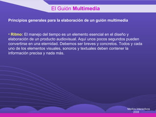 Principios generales para la elaboración de un guión multimedia Ritmo:  El manejo del tiempo es un elemento esencial en el diseño y elaboración de un producto audiovisual. Aquí unos pocos segundos pueden convertirse en una eternidad. Debemos ser breves y concretos. Todos y cada uno de los elementos visuales, sonoros y textuales deben contener la información precisa y nada más. El Guión  Multimedia Medios Interactivos 2008 