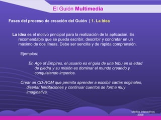 Fases del proceso de creación del Guión  |  1 .  La Idea La idea  es el motivo principal para la realización de la aplicación. Es recomendable que se pueda escribir, describir y concretar en un máximo de dos líneas. Debe ser sencilla y de rápida comprensión.  Ejemplos: En Age of Empires, el usuario es el guía de una tribu en la edad de piedra y su misión es dominar el mundo creando y conquistando imperios.   Crear un CD-ROM que permita aprender a escribir cartas originales, diseñar felicitaciones y continuar cuentos de forma muy imaginativa.   El Guión  Multimedia Medios Interactivos 2008 