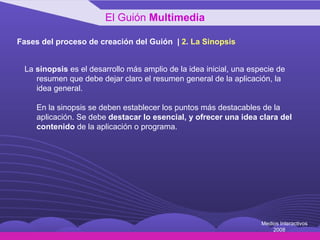 Fases del proceso de creación del Guión  |  2 .  La Sinopsis La  sinopsis  es el desarrollo más amplio de la idea inicial, una especie de resumen que debe dejar claro el resumen general de la aplicación, la idea general.  En la sinopsis se deben establecer los puntos más destacables de la aplicación. Se debe  destacar lo esencial, y ofrecer una idea clara del contenido  de la aplicación o programa. El Guión  Multimedia Medios Interactivos 2008 