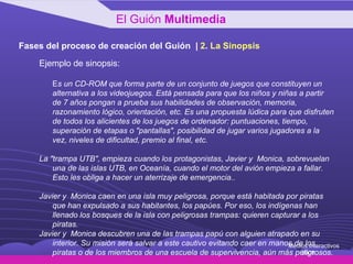 Fases del proceso de creación del Guión  |  2 .  La Sinopsis Ejemplo de sinopsis: E s un CD-ROM que forma parte de un conjunto de juegos que constituyen un alternativa a los videojuegos. Está pensada para que los niños y niñas a partir de 7 años pongan a prueba sus habilidades de observación, memoria, razonamiento lógico, orientación, etc. Es una propuesta lúdica para que disfruten de todos los alicientes de los juegos de ordenador: puntuaciones, tiempo, superación de etapas o "pantallas", posibilidad de jugar varios jugadores a la vez, niveles de dificultad, premio al final, etc. La "trampa UTB", empieza cuando los protagonistas, Javier y  Monica, sobrevuelan una de las islas UTB, en Oceanía, cuando el motor del avión empieza a fallar. Esto les obliga a hacer un aterrizaje de emergencia.. Javier y  Monica caen en una isla muy peligrosa, porque está habitada por piratas que han expulsado a sus habitantes, los papúes. Por eso, los indígenas han llenado los bosques de la isla con peligrosas trampas: quieren capturar a los piratas. Javier y  Monica descubren una de las trampas papú con alguien atrapado en su interior. Su misión será salvar a este cautivo evitando caer en manos de los piratas o de los miembros de una escuela de supervivencia, aún más peligrosos. El Guión  Multimedia Medios Interactivos 2008 