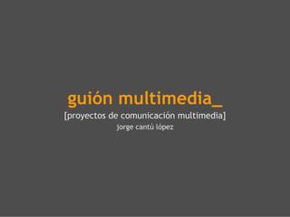 guión multimedia_ [proyectos de comunicación multimedia] jorge cantú lópez 