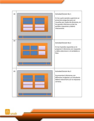 18

Actividad División No 1
En los cuatro paneles superiores se
presentan preguntas para ser
resueltas por medio de divisiones, en
los paneles inferiores se dan las
posibles respuestas y deberá
relacionarlas.

19
Actividad División No 2
En los 4 paneles izquierdos se le
proponen 4 divisiones con respuesta
y debe seleccionar si el verdadera o
falsa

20

Actividad División No 3
Se presentan 6 divisiones con
diferentes incógnitas y el estudiante
deberá relacionarla con la respuesta
correcta.

 