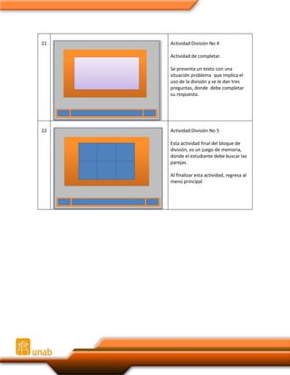 21

Actividad División No 4
Actividad de completar.
Se presenta un texto con una
situación problema que implica el
uso de la división y se le dan tres
preguntas, donde debe completar
su respuesta.

22

Actividad División No 5
Esta actividad final del bloque de
división, es un juego de memoria,
donde el estudiante debe buscar las
parejas.
Al finalizar esta actividad, regresa al
menú principal

 