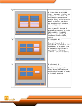3
Al ingresar por la opción SUMA,
llegará a la actividad suma No.1 que
será sobre las propiedades de las
suma, en los cuadros superiores
estará el nombre de cada propiedad
y en la parte inferior operaciones
que las represente, el estudiante
deberá relacionarlas.

4

En la barra inferior, en todas las
actividades se mostrarán los íconos,
las instrucciones, mensaje de
finalización de la actividad y los
indicadores (aciertos, intentos,
tiempo)
Actividad Suma No.2
Se le darán los datos de los
kilómetros de superficie de las zonas
de Colombia, en los cuadros azules
se les presentarán preguntas y el
alumno deberá indicar si es
verdadera o falsa (cuadros blancos)

5

Actividad suma No.3
En esta opción se le presentan
cuatro problemas que involucran
suma y el alumno deberá escribir en
el recuadro la respuesta.

 