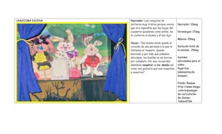 UNDECIMA ESCENA Narrador: Las conejitas se
sintieron muy tristes porque vieron
que era imposible que las hojas del
cuaderno quedaran como antes. Se
lo contaron al abuelo y él les dijo:
Oscar: “Del mismo modo queda el
corazón de una persona a la que le
faltamos el respeto. Queda
marcado y por más que pidamos
disculpas, las huellas no se borran
por completo. Por eso recuerden
debemos respetar a los demás así
como nos gustaría que nos respeten
a nosotros”.
Narrador: 10seg
Personajes: 17seg
Música: 29seg
Duración total de
la escena: 29seg
Sonidos
adicionales para el
vídeo:
Pajaritos
(ambientación
bosque)
Fondo: Bosque
http://www.imagui
.com/a/paisajes-
de-caricaturas-
de-disney-
TeKax57G6
 