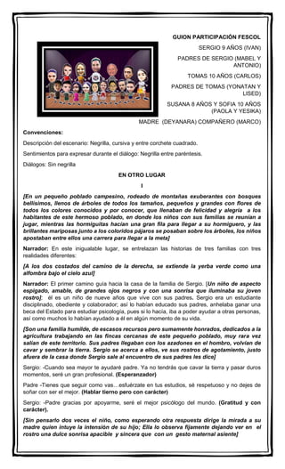 GUION PARTICIPACIÓN FESCOL
SERGIO 9 AÑOS (IVAN)
PADRES DE SERGIO (MABEL Y
ANTONIO)
TOMAS 10 AÑOS (CARLOS)
PADRES DE TOMAS (YONATAN Y
LISED)
SUSANA 8 AÑOS Y SOFIA 10 AÑOS
(PAOLA Y YESIKA)
MADRE (DEYANARA) COMPAÑERO (MARCO)
Convenciones:
Descripción del escenario: Negrilla, cursiva y entre corchete cuadrado.
Sentimientos para expresar durante el diálogo: Negrilla entre paréntesis.
Diálogos: Sin negrilla
EN OTRO LUGAR
I
[En un pequeño poblado campesino, rodeado de montañas exuberantes con bosques
bellísimos, llenos de árboles de todos los tamaños, pequeños y grandes con flores de
todos los colores conocidos y por conocer, que llenaban de felicidad y alegría a los
habitantes de este hermoso poblado, en donde los niños con sus familias se reunían a
jugar, mientras las hormiguitas hacían una gran fila para llegar a su hormiguero, y las
brillantes mariposas junto a los coloridos pájaros se posaban sobre los árboles, los niños
apostaban entre ellos una carrera para llegar a la meta]
Narrador: En este inigualable lugar, se entrelazan las historias de tres familias con tres
realidades diferentes:
[A los dos costados del camino de la derecha, se extiende la yerba verde como una
alfombra bajo el cielo azul]
Narrador: El primer camino guía hacia la casa de la familia de Sergio. [Un niño de aspecto
espigado, amable, de grandes ojos negros y con una sonrisa que iluminaba su joven
rostro]; él es un niño de nueve años que vive con sus padres. Sergio era un estudiante
disciplinado, obediente y colaborador; así lo habían educado sus padres, anhelaba ganar una
beca del Estado para estudiar psicología, pues si lo hacía, iba a poder ayudar a otras personas,
así como muchos lo habían ayudado a él en algún momento de su vida.
[Son una familia humilde, de escasos recursos pero sumamente honrados, dedicados a la
agricultura trabajando en las fincas cercanas de este pequeño poblado, muy rara vez
salían de este territorio. Sus padres llegaban con los azadones en el hombro, volvían de
cavar y sembrar la tierra. Sergio se acerca a ellos, ve sus rostros de agotamiento, justo
afuera de la casa donde Sergio sale al encuentro de sus padres les dice]
Sergio: -Cuando sea mayor te ayudaré padre. Ya no tendrás que cavar la tierra y pasar duros
momentos, seré un gran profesional. (Esperanzador)
Padre -Tienes que seguir como vas…esfuérzate en tus estudios, sé respetuoso y no dejes de
soñar con ser el mejor. (Hablar tierno pero con carácter)
Sergio: -Padre gracias por apoyarme, seré el mejor psicólogo del mundo. (Gratitud y con
carácter).
[Sin pensarlo dos veces el niño, como esperando otra respuesta dirige la mirada a su
madre quien intuye la intensión de su hijo; Ella lo observa fijamente dejando ver en el
rostro una dulce sonrisa apacible y sincera que con un gesto maternal asiente]
 
