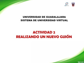 UNIVERSIDAD DE GUADALAJARA
  SISTEMA DE UNIVERSIDAD VIRTUAL




        ACTIVIDAD 2
REALIZANDO UN NUEVO GUIÓN
 