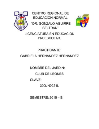 CENTRO REGIONAL DE
EDUCACION NORMAL
“DR. GONZALO AGUIRRE
BELTRAN”
LICENCIATURA EN EDUCACION
PREESCOLAR.
PRACTICANTE:
GABRIELA HERNÁNDEZ HERNÁNDEZ
NOMBRE DEL JARDIN:
CLUB DE LEONES
CLAVE:
30DJN0221L
SEMESTRE: 2015 – B
 