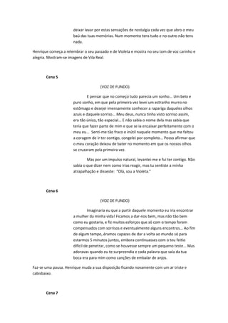 deixar levar por estas sensações de nostalgia cada vez que abro o meu
                      baú das tuas memórias. Num momento tens tudo e no outro não tens
                      nada.

Henrique começa a relembrar o seu passado e de Violeta e mostra no seu tom de voz carinho e
alegria. Mostram-se imagens de Vila Real.



       Cena 5

                                     (VOZ DE FUNDO)

                              E pensar que no começo tudo parecia um sonho... Um belo e
                      puro sonho, em que pela primeira vez levei um estranho murro no
                      estômago e desejei imensamente conhecer a rapariga daqueles olhos
                      azuis e daquele sorriso... Meu deus, nunca tinha visto sorriso assim,
                      era tão único, tão especial... E não sabia o nome dela mas sabia que
                      teria que fazer parte de mim e que se ia encaixar perfeitamente com o
                      meu eu... Senti-me tão fraco e inútil naquele momento que me faltou
                      a coragem de ir ter contigo, congelei por completo... Posso afirmar que
                      o meu coração deixou de bater no momento em que os nossos olhos
                      se cruzaram pela primeira vez.

                              Mas por um impulso natural, levantei-me e fui ter contigo. Não
                      sabia o que dizer nem como irias reagir, mas tu sentiste a minha
                      atrapalhação e disseste: “Olá, sou a Violeta.”



       Cena 6

                                     (VOZ DE FUNDO)

                                Imaginaria eu que a partir daquele momento eu iria encontrar
                      a mulher da minha vida! Ficamos a dar-nos bem, mas não tão bem
                      como eu gostaria, e fiz muitos esforços que só com o tempo foram
                      compensados com sorrisos e eventualmente alguns encontros... Ao fim
                      de algum tempo, éramos capazes de dar a volta ao mundo só para
                      estarmos 5 minutos juntos, embora continuasses com o teu feitio
                      difícil de penetrar, como se houvesse sempre um pequeno teste... Mas
                      adoravas quando eu te surpreendia e cada palavra que saía da tua
                      boca era para mim como canções de embalar de anjos.

Faz-se uma pausa. Henrique muda a sua disposição ficando novamente com um ar triste e
cabisbaixo.



       Cena 7
 