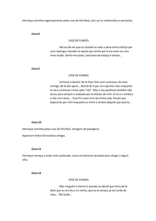 Henrique caminha vagarosamente pelas ruas de Vila Real, com um ar melancólico e pensativo.



       Cena 8

                                        (VOZ DE FUNDO)

                               Até ao dia em que eu duvidei se valia a pena tanto esforço por
                       uma rapariga e duvidei se aquilo que sentia por ti era amor ou uma
                       mera ilusão. Sentia-me preso, precisava de espaço e tempo...



       Cena 9

                                        (VOZ DE FUNDO)

                                Comecei a desistir de te fazer feliz com surpresas, de estar
                       contigo, de te dar apoio... Desisti de ti por um capricho meu enquanto
                       te via a continuar a lutar pelo “nós”. Mas a tua paciência também não
                       durou para sempre e acabaste por te afastar de mim. Vi-te a ir embora
                       e não corri atrás... Esse foi o pior erro da minha vida. Pensei que
                       esperarias por mim enquanto eu tinha a certeza daquilo que queria...




       Cena 10

Henrique caminha pelas ruas de Vila Real. (imagens de paisagens)

Aparecem linhas ferroviárias antigas.



       Cena 11

Henrique começa a andar mais acelerado, como se estivesse atrasado para chegar a algum
sítio.



       Cena 12

                                        (VOZ DE FUNDO)

                                Mas ninguém é eterno e quando eu decidi que tinha de te
                       dizer que eu era teu e tu minha, que eu te amava, já era tarde de
                       mais... Tão tarde...
 