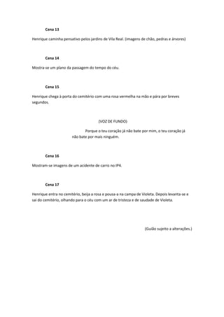 Cena 13

Henrique caminha pensativo pelos jardins de Vila Real. (imagens de chão, pedras e árvores)



       Cena 14

Mostra-se um plano da passagem do tempo do céu.



       Cena 15

Henrique chega à porta do cemitério com uma rosa vermelha na mão e pára por breves
segundos.



                                       (VOZ DE FUNDO)

                              Porque o teu coração já não bate por mim, o teu coração já
                       não bate por mais ninguém.



       Cena 16

Mostram-se imagens de um acidente de carro no IP4.



       Cena 17

Henrique entra no cemitério, beija a rosa e pousa-a na campa de Violeta. Depois levanta-se e
sai do cemitério, olhando para o céu com um ar de tristeza e de saudade de Violeta.




                                                                  (Guião sujeito a alterações.)
 