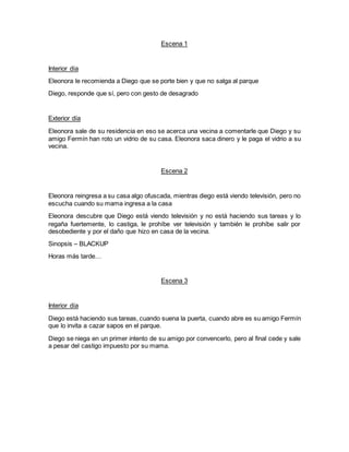 Escena 1
Interior día
Eleonora le recomienda a Diego que se porte bien y que no salga al parque
Diego, responde que sí, pero con gesto de desagrado
Exterior día
Eleonora sale de su residencia en eso se acerca una vecina a comentarle que Diego y su
amigo Fermín han roto un vidrio de su casa. Eleonora saca dinero y le paga el vidrio a su
vecina.
Escena 2
Eleonora reingresa a su casa algo ofuscada, mientras diego está viendo televisión, pero no
escucha cuando su mama ingresa a la casa
Eleonora descubre que Diego está viendo televisión y no está haciendo sus tareas y lo
regaña fuertemente, lo castiga, le prohíbe ver televisión y también le prohíbe salir por
desobediente y por el daño que hizo en casa de la vecina.
Sinopsis – BLACKUP
Horas más tarde…
Escena 3
Interior día
Diego está haciendo sus tareas, cuando suena la puerta, cuando abre es su amigo Fermín
que lo invita a cazar sapos en el parque.
Diego se niega en un primer intento de su amigo por convencerlo, pero al final cede y sale
a pesar del castigo impuesto por su mama.
 