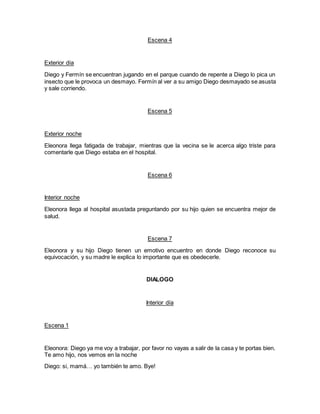Escena 4
Exterior día
Diego y Fermín se encuentran jugando en el parque cuando de repente a Diego lo pica un
insecto que le provoca un desmayo. Fermín al ver a su amigo Diego desmayado se asusta
y sale corriendo.
Escena 5
Exterior noche
Eleonora llega fatigada de trabajar, mientras que la vecina se le acerca algo triste para
comentarle que Diego estaba en el hospital.
Escena 6
Interior noche
Eleonora llega al hospital asustada preguntando por su hijo quien se encuentra mejor de
salud.
Escena 7
Eleonora y su hijo Diego tienen un emotivo encuentro en donde Diego reconoce su
equivocación, y su madre le explica lo importante que es obedecerle.
DIALOGO
Interior día
Escena 1
Eleonora: Diego ya me voy a trabajar, por favor no vayas a salir de la casa y te portas bien.
Te amo hijo, nos vemos en la noche
Diego: si, mamá… yo también te amo. Bye!
 