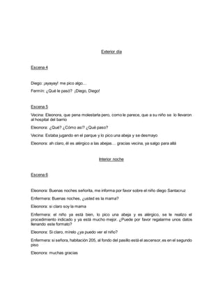 Exterior día
Escena 4
Diego: ¡ayayay! me pico algo…
Fermín: ¿Qué le pasó? ¡Diego, Diego!
Escena 5
Vecina: Eleonora, que pena molestarla pero, como le parece, que a su niño se lo llevaron
al hospital del barrio
Eleonora: ¿Qué? ¿Cómo así? ¿Qué paso?
Vecina: Estaba jugando en el parque y lo pico una abeja y se desmayo
Eleonora: ah claro, él es alérgico a las abejas… gracias vecina, ya salgo para allá
Interior noche
Escena 6
Eleonora: Buenas noches señorita, me informa por favor sobre el niño diego Santacruz
Enfermera: Buenas noches, ¿usted es la mama?
Eleonora: si claro soy la mama
Enfermera: el niño ya está bien, lo pico una abeja y es alérgico, se le realizo el
procedimiento indicado y ya está mucho mejor. ¿Puede por favor regalarme unos datos
llenando este formato?
Eleonora: Si claro, mírelo ¿ya puedo ver el niño?
Enfermera: si señora, habitación 205, al fondo del pasillo está el ascensor,es en el segundo
piso
Eleonora: muchas gracias
 